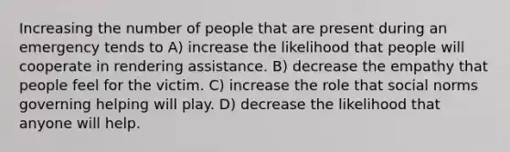 Increasing the number of people that are present during an emergency tends to A) increase the likelihood that people will cooperate in rendering assistance. B) decrease the empathy that people feel for the victim. C) increase the role that social norms governing helping will play. D) decrease the likelihood that anyone will help.