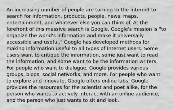 An increasing number of people are turning to the Internet to search for information, products, people, news, maps, entertainment, and whatever else you can think of. At the forefront of this massive search is Google. Google's mission is "to organize the world's information and make it universally accessible and useful." Google has developed methods for making information useful to all types of Internet users. Some users want to critique the information, some just want to read the information, and some want to be the information writers. For people who want to dialogue, Google provides various groups, blogs, social networks, and more. For people who want to explore and innovate, Google offers online labs. Google provides the resources for the scientist and poet alike, for the person who wants to actively interact with an online audience, and the person who just wants to sit and look.