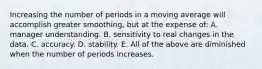 Increasing the number of periods in a moving average will accomplish greater​ smoothing, but at the expense​ of: A. manager understanding. B. sensitivity to real changes in the data. C. accuracy. D. stability. E. All of the above are diminished when the number of periods increases.