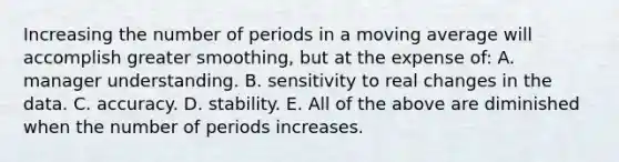 Increasing the number of periods in a moving average will accomplish greater​ smoothing, but at the expense​ of: A. manager understanding. B. sensitivity to real changes in the data. C. accuracy. D. stability. E. All of the above are diminished when the number of periods increases.