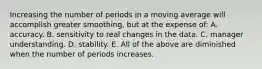 Increasing the number of periods in a moving average will accomplish greater​ smoothing, but at the expense​ of: A. accuracy. B. sensitivity to real changes in the data. C. manager understanding. D. stability. E. All of the above are diminished when the number of periods increases.