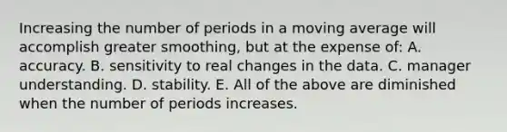 Increasing the number of periods in a moving average will accomplish greater​ smoothing, but at the expense​ of: A. accuracy. B. sensitivity to real changes in the data. C. manager understanding. D. stability. E. All of the above are diminished when the number of periods increases.