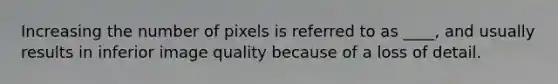 Increasing the number of pixels is referred to as ____, and usually results in inferior image quality because of a loss of detail.