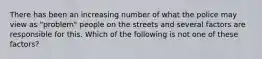 There has been an increasing number of what the police may view as "problem" people on the streets and several factors are responsible for this. Which of the following is not one of these factors?