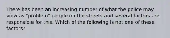 There has been an increasing number of what the police may view as "problem" people on the streets and several factors are responsible for this. Which of the following is not one of these factors?