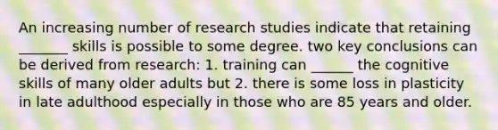 An increasing number of research studies indicate that retaining _______ skills is possible to some degree. two key conclusions can be derived from research: 1. training can ______ the cognitive skills of many older adults but 2. there is some loss in plasticity in late adulthood especially in those who are 85 years and older.