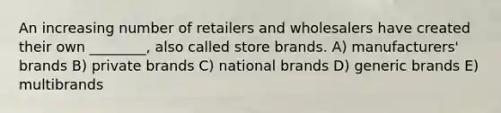 An increasing number of retailers and wholesalers have created their own ________, also called store brands. A) manufacturers' brands B) private brands C) national brands D) generic brands E) multibrands