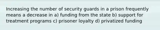 Increasing the number of security guards in a prison frequently means a decrease in a) funding from the state b) support for treatment programs c) prisoner loyalty d) privatized funding