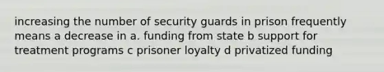 increasing the number of security guards in prison frequently means a decrease in a. funding from state b support for treatment programs c prisoner loyalty d privatized funding