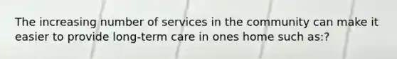 The increasing number of services in the community can make it easier to provide long-term care in ones home such as:?