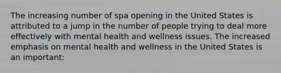 The increasing number of spa opening in the United States is attributed to a jump in the number of people trying to deal more effectively with mental health and wellness issues. The increased emphasis on mental health and wellness in the United States is an important: