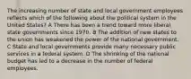 The increasing number of state and local government employees reflects which of the following about the political system in the United States? A There has been a trend toward more liberal state governments since 1970. B The addition of new states to the union has weakened the power of the national government. C State and local governments provide many necessary public services in a federal system. D The shrinking of the national budget has led to a decrease in the number of federal employees.