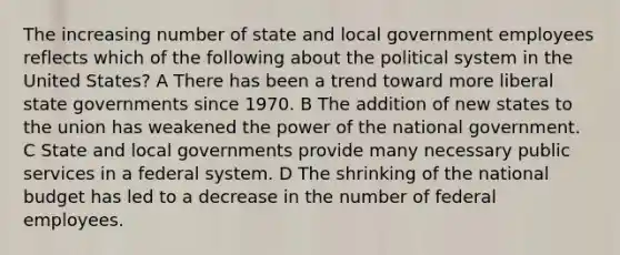 The increasing number of state and local government employees reflects which of the following about the political system in the United States? A There has been a trend toward more liberal state governments since 1970. B The addition of new states to the union has weakened the power of the national government. C State and local governments provide many necessary public services in a federal system. D The shrinking of the national budget has led to a decrease in the number of federal employees.