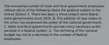 The increasing number of state and local government employees reflects which of the following about the political system in the United States? A. There has been a trend toward more liberal state governments since 1970. B. The addition of new states to the union has weakened the power of the national government. C. State and local governments provide many necessary public services in a federal system. D. The shrinking of the national budget has led to a decrease in the number of federal employees.