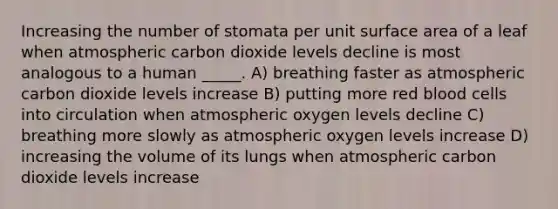 Increasing the number of stomata per unit surface area of a leaf when atmospheric carbon dioxide levels decline is most analogous to a human _____. A) breathing faster as atmospheric carbon dioxide levels increase B) putting more red blood cells into circulation when atmospheric oxygen levels decline C) breathing more slowly as atmospheric oxygen levels increase D) increasing the volume of its lungs when atmospheric carbon dioxide levels increase