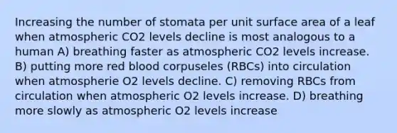 Increasing the number of stomata per unit surface area of a leaf when atmospheric CO2 levels decline is most analogous to a human A) breathing faster as atmospheric CO2 levels increase. B) putting more red blood corpuseles (RBCs) into circulation when atmospherie O2 levels decline. C) removing RBCs from circulation when atmospheric O2 levels increase. D) breathing more slowly as atmospheric O2 levels increase