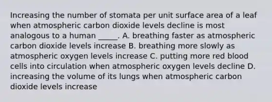 Increasing the number of stomata per unit <a href='https://www.questionai.com/knowledge/kEtsSAPENL-surface-area' class='anchor-knowledge'>surface area</a> of a leaf when atmospheric carbon dioxide levels decline is most analogous to a human _____. A. breathing faster as atmospheric carbon dioxide levels increase B. breathing more slowly as atmospheric oxygen levels increase C. putting more red blood cells into circulation when atmospheric oxygen levels decline D. increasing the volume of its lungs when atmospheric carbon dioxide levels increase