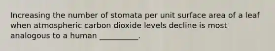 Increasing the number of stomata per unit surface area of a leaf when atmospheric carbon dioxide levels decline is most analogous to a human __________.