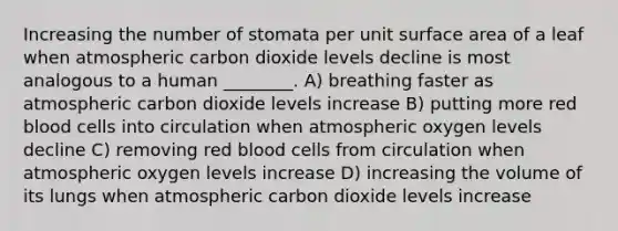 Increasing the number of stomata per unit surface area of a leaf when atmospheric carbon dioxide levels decline is most analogous to a human ________. A) breathing faster as atmospheric carbon dioxide levels increase B) putting more red blood cells into circulation when atmospheric oxygen levels decline C) removing red blood cells from circulation when atmospheric oxygen levels increase D) increasing the volume of its lungs when atmospheric carbon dioxide levels increase