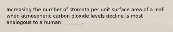 Increasing the number of stomata per unit surface area of a leaf when atmospheric carbon dioxide levels decline is most analogous to a human ________.