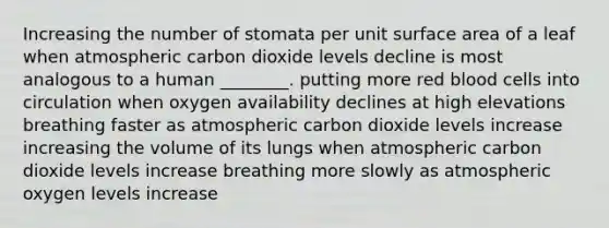 Increasing the number of stomata per unit surface area of a leaf when atmospheric carbon dioxide levels decline is most analogous to a human ________. putting more red blood cells into circulation when oxygen availability declines at high elevations breathing faster as atmospheric carbon dioxide levels increase increasing the volume of its lungs when atmospheric carbon dioxide levels increase breathing more slowly as atmospheric oxygen levels increase