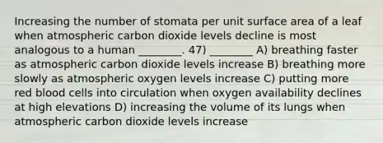 Increasing the number of stomata per unit surface area of a leaf when atmospheric carbon dioxide levels decline is most analogous to a human ________. 47) ________ A) breathing faster as atmospheric carbon dioxide levels increase B) breathing more slowly as atmospheric oxygen levels increase C) putting more red blood cells into circulation when oxygen availability declines at high elevations D) increasing the volume of its lungs when atmospheric carbon dioxide levels increase