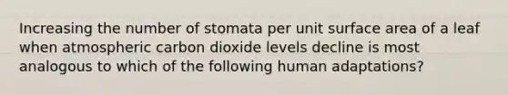 Increasing the number of stomata per unit surface area of a leaf when atmospheric carbon dioxide levels decline is most analogous to which of the following human adaptations?