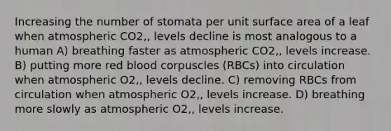 Increasing the number of stomata per unit surface area of a leaf when atmospheric CO2‚‚ levels decline is most analogous to a human A) breathing faster as atmospheric CO2‚‚ levels increase. B) putting more red blood corpuscles (RBCs) into circulation when atmospheric O2‚‚ levels decline. C) removing RBCs from circulation when atmospheric O2‚‚ levels increase. D) breathing more slowly as atmospheric O2‚‚ levels increase.