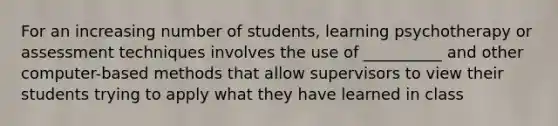 For an increasing number of students, learning psychotherapy or assessment techniques involves the use of __________ and other computer-based methods that allow supervisors to view their students trying to apply what they have learned in class