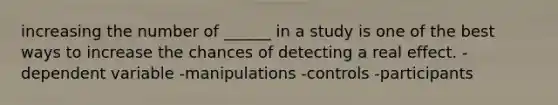 increasing the number of ______ in a study is one of the best ways to increase the chances of detecting a real effect. -dependent variable -manipulations -controls -participants