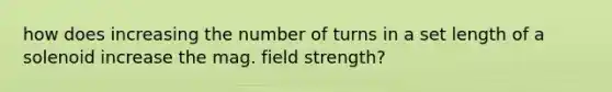 how does increasing the number of turns in a set length of a solenoid increase the mag. field strength?