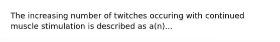 The increasing number of twitches occuring with continued muscle stimulation is described as a(n)...