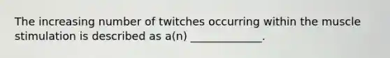 The increasing number of twitches occurring within the muscle stimulation is described as a(n) _____________.