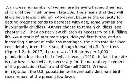 -An increasing number of women are delaying having their first child until their mid- or even late 30s. This means that they will likely have fewer children. -Moreover, because the capacity for getting pregnant tends to decrease with age, some women are involuntarily childless. -Others choose to remain childless (see chapter 12). They do not view children as necessary to a fulfilling life. -As a result of later marriages, delayed first births, and an increasing number of childless marriages, the birth rate declined considerably from the 1950s, though it leveled off after 1995 (figure 1.2). In 2017, the rate was 11.8 births per 1,000 population, less than half of what it was in 1910. -In fact, the rate is now lower than what is necessary for the natural replacement of the population (Bachu and O'Connell 2001). Without immigration, the U.S. population will eventually decline if birth rates remain at the present low level.