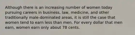 Although there is an increasing number of women today pursuing careers in business, law, medicine, and other traditionally male-dominated areas, it is still the case that women tend to earn less than men. For every dollar that men earn, women earn only about 78 cents.