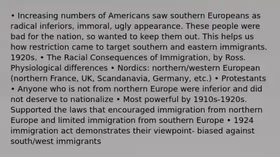 • Increasing numbers of Americans saw southern Europeans as radical inferiors, immoral, ugly appearance. These people were bad for the nation, so wanted to keep them out. This helps us how restriction came to target southern and eastern immigrants. 1920s. • The Racial Consequences of Immigration, by Ross. Physiological differences • Nordics: northern/western European (northern France, UK, Scandanavia, Germany, etc.) • Protestants • Anyone who is not from northern Europe were inferior and did not deserve to nationalize • Most powerful by 1910s-1920s. Supported the laws that encouraged immigration from northern Europe and limited immigration from southern Europe • 1924 immigration act demonstrates their viewpoint- biased against south/west immigrants