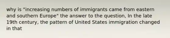 why is "increasing numbers of immigrants came from eastern and southern Europe" the answer to the question, In the late 19th century, the pattern of United States immigration changed in that