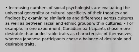 • Increasing numbers of social psychologists are evaluating the universal generality or cultural specificity of their theories and findings by examining similarities and differences across cultures as well as between racial and ethnic groups within cultures. • For example, in one experiment, Canadian participants chose more desirable than undesirable traits as characteristic of themselves, whereas Japanese participants chose a balance of desirable and desirable traits.