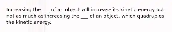 Increasing the ___ of an object will increase its kinetic energy but not as much as increasing the ___ of an object, which quadruples the kinetic energy.