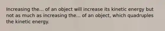 Increasing the... of an object will increase its kinetic energy but not as much as increasing the... of an object, which quadruples the kinetic energy.