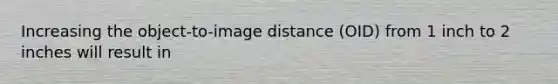 Increasing the object-to-image distance (OID) from 1 inch to 2 inches will result in