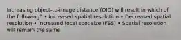 Increasing object-to-image distance (OID) will result in which of the following? • Increased spatial resolution • Decreased spatial resolution • Increased focal spot size (FSS) • Spatial resolution will remain the same