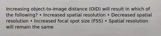 Increasing object-to-image distance (OID) will result in which of the following? • Increased spatial resolution • Decreased spatial resolution • Increased focal spot size (FSS) • Spatial resolution will remain the same