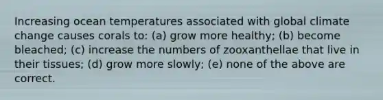 Increasing ocean temperatures associated with global climate change causes corals to: (a) grow more healthy; (b) become bleached; (c) increase the numbers of zooxanthellae that live in their tissues; (d) grow more slowly; (e) none of the above are correct.