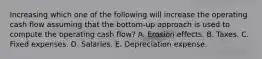 Increasing which one of the following will increase the operating cash flow assuming that the bottom-up approach is used to compute the operating cash flow? A. Erosion effects. B. Taxes. C. Fixed expenses. D. Salaries. E. Depreciation expense.