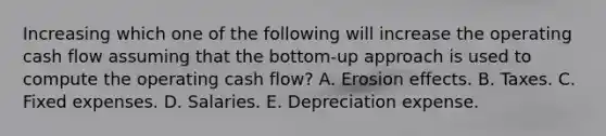 Increasing which one of the following will increase the operating cash flow assuming that the bottom-up approach is used to compute the operating cash flow? A. Erosion effects. B. Taxes. C. Fixed expenses. D. Salaries. E. Depreciation expense.