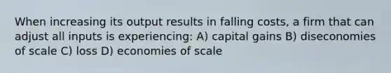 When increasing its output results in falling costs, a firm that can adjust all inputs is experiencing: A) capital gains B) diseconomies of scale C) loss D) economies of scale