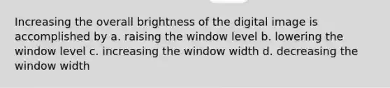 Increasing the overall brightness of the digital image is accomplished by a. raising the window level b. lowering the window level c. increasing the window width d. decreasing the window width