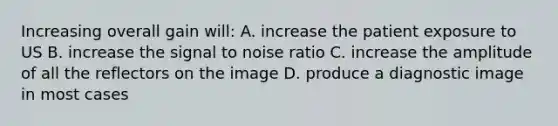 Increasing overall gain will: A. increase the patient exposure to US B. increase the signal to noise ratio C. increase the amplitude of all the reflectors on the image D. produce a diagnostic image in most cases