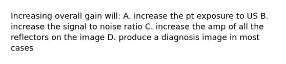 Increasing overall gain will: A. increase the pt exposure to US B. increase the signal to noise ratio C. increase the amp of all the reflectors on the image D. produce a diagnosis image in most cases